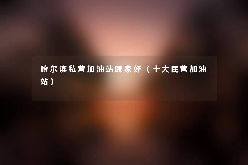 哈尔滨私营加油站哪家好(一些民营加油站) 哈尔滨私营加油站哪家好(一些民营加油站)