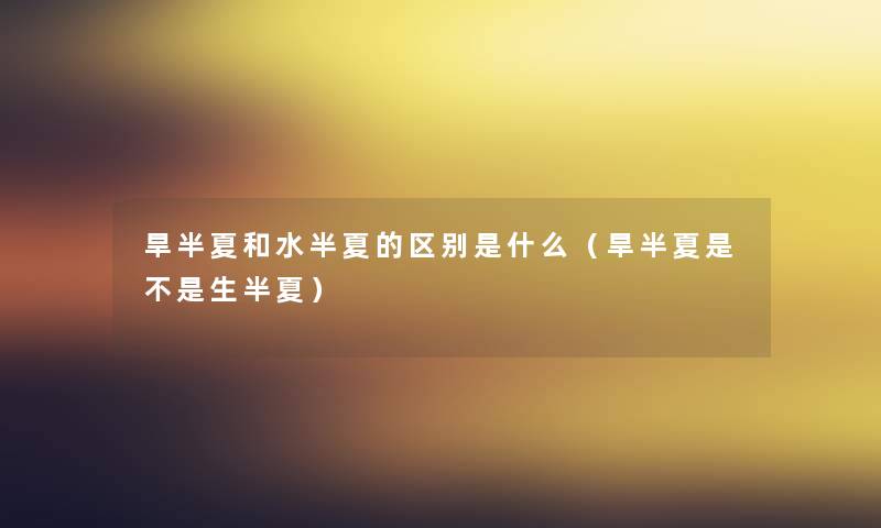 旱半夏和水半夏的区别是什么(旱半夏是不是生半夏) 旱半夏和水半夏的区别是什么(旱半夏是不是生半夏)