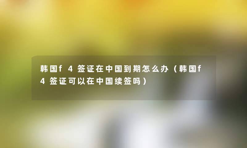 韩国f4签证在中国到期怎么办(韩国f4签证可以在中国续签吗) 韩国f4签证在中国到期怎么办(韩国f4签证可以在中国续签吗)