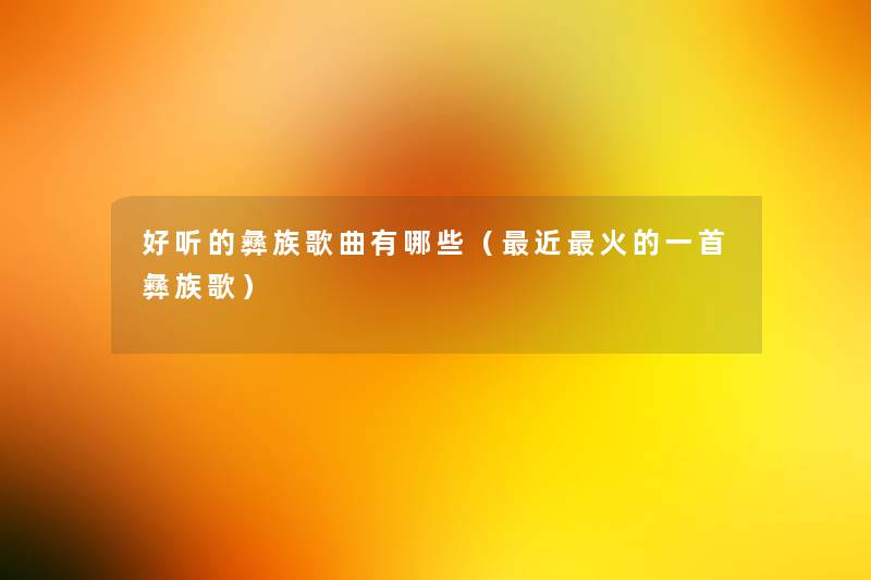 好听的彝族歌曲有哪些(近火的一首彝族歌) 好听的彝族歌曲有哪些(近火的一首彝族歌)
