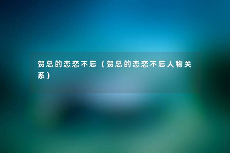 贺总的恋恋不忘(贺总的恋恋不忘人物关系) 贺总的恋恋不忘(贺总的恋恋不忘人物关系)