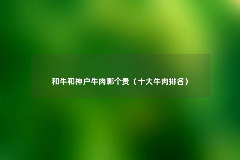 和牛和神户牛肉哪个贵(一些牛肉推荐) 和牛和神户牛肉哪个贵(一些牛肉推荐)