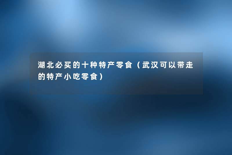 湖北必买的十种特产零食(武汉可以带走的特产小吃零食) 湖北必买的十种特产零食(武汉可以带走的特产小吃零食)
