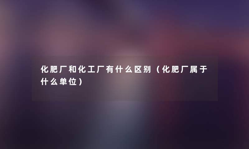 化肥厂和化工厂有什么区别(化肥厂属于什么单位) 化肥厂和化工厂有什么区别(化肥厂属于什么单位)