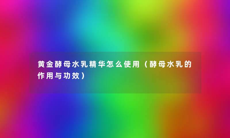黄金酵母水乳精华怎么使用(酵母水乳的作用与功效) 黄金酵母水乳精华怎么使用(酵母水乳的作用与功效)