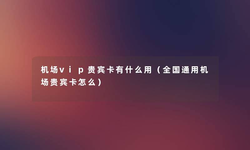 机场vip贵宾卡有什么用(全国通用机场贵宾卡怎么) 机场vip贵宾卡有什么用(全国通用机场贵宾卡怎么)