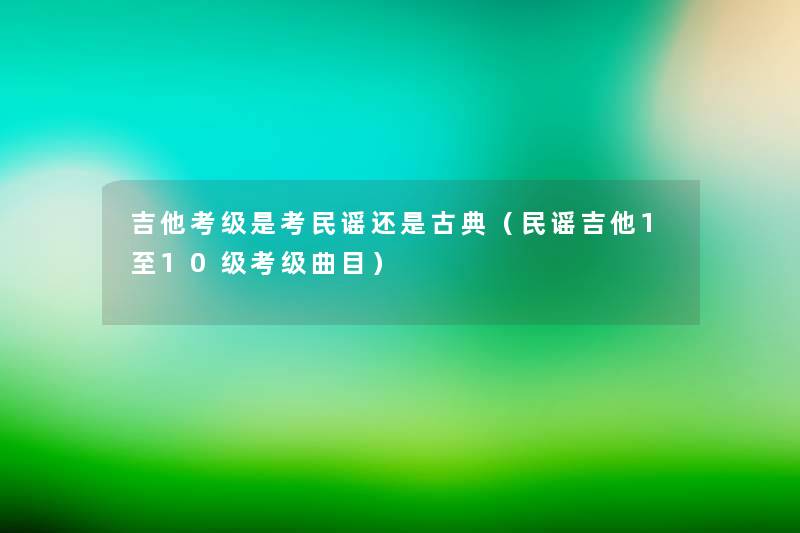 吉他考级是考民谣还是古典(民谣吉他1至10级考级曲目) 吉他考级是考民谣还是古典(民谣吉他1至10级考级曲目)