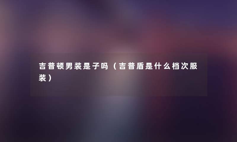 吉普顿男装是子吗(吉普盾是什么档次服装) 吉普顿男装是子吗(吉普盾是什么档次服装)