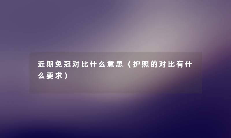 近期免冠对比什么意思(护照的对比有什么要求) 近期免冠对比什么意思(护照的对比有什么要求)