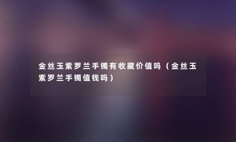 金丝玉紫罗兰手镯有收藏价值吗(金丝玉紫罗兰手镯值钱吗) 金丝玉紫罗兰手镯有收藏价值吗(金丝玉紫罗兰手镯值钱吗)