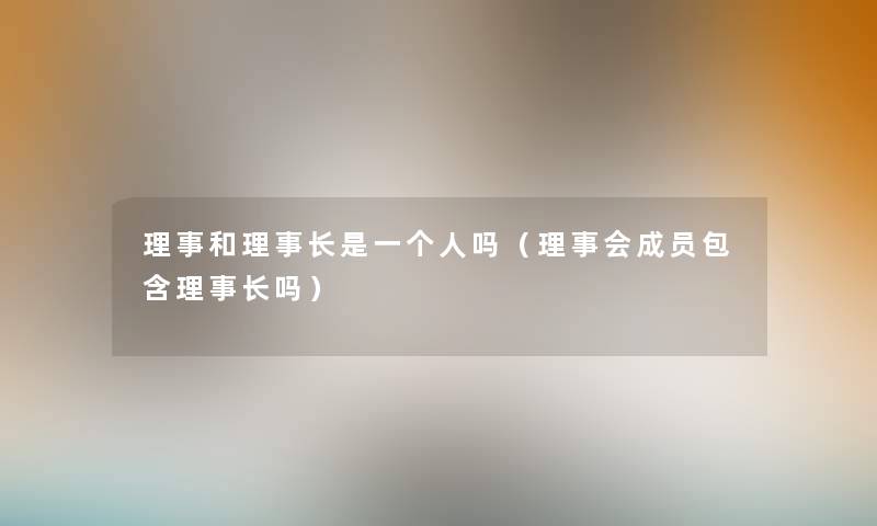 理事和理事长是一个人吗(理事会成员包含理事长吗) 理事和理事长是一个人吗(理事会成员包含理事长吗)