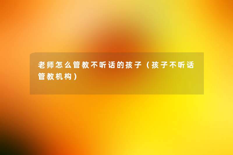 老师怎么管教不听话的孩子(孩子不听话管教机构) 老师怎么管教不听话的孩子(孩子不听话管教机构)