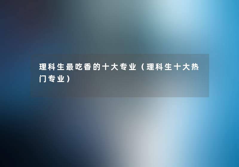 理科生吃香的一些专业(理科生一些热门专业) 理科生吃香的一些专业(理科生一些热门专业)