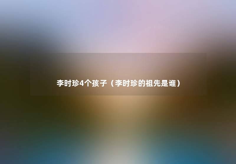 李时珍4个孩子(李时珍的祖先是谁) 李时珍4个孩子(李时珍的祖先是谁)
