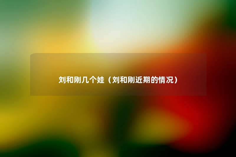 刘和刚几个娃(刘和刚近期的情况) 刘和刚几个娃(刘和刚近期的情况)