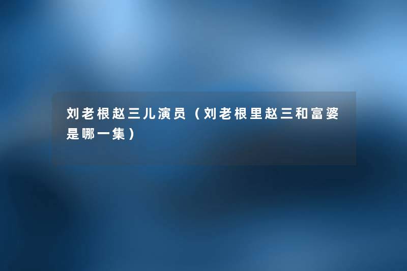 刘老根赵三儿演员(刘老根里赵三和富婆是哪一集) 刘老根赵三儿演员(刘老根里赵三和富婆是哪一集)