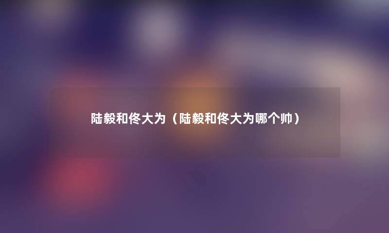 陆毅和佟大为（陆毅和佟大为哪个帅）