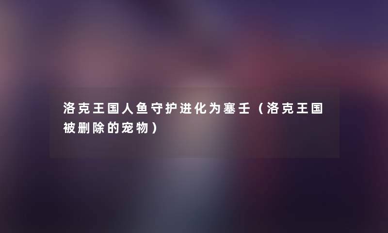 洛克王国人鱼守护进化为塞壬(洛克王国被删除的宠物) 洛克王国人鱼守护进化为塞壬(洛克王国被删除的宠物)