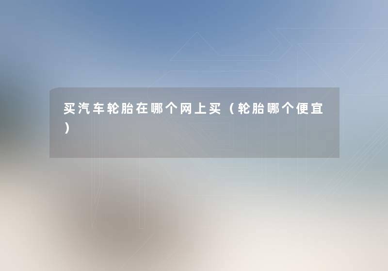 买汽车轮胎在哪个网上买(轮胎哪个便宜) 买汽车轮胎在哪个网上买(轮胎哪个便宜)