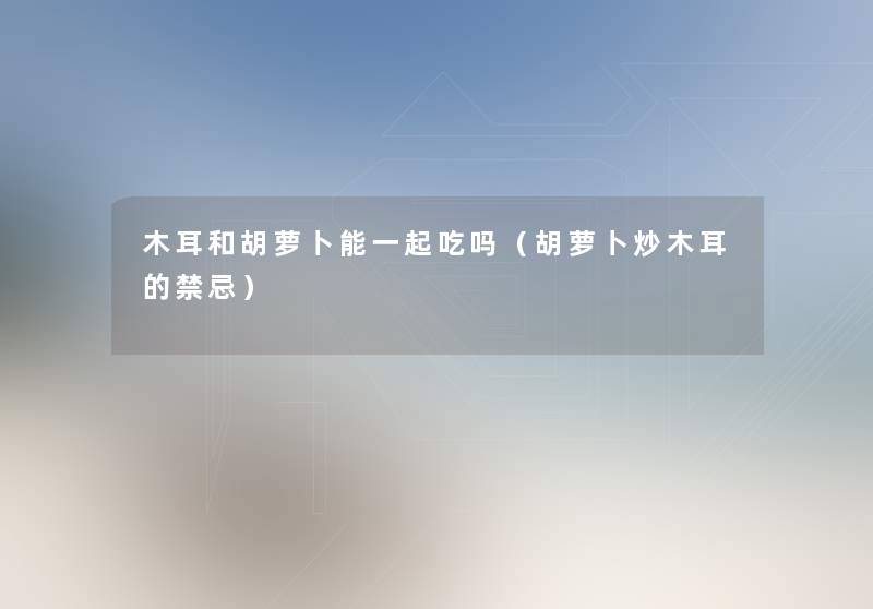 木耳和胡萝卜能一起吃吗(胡萝卜炒木耳的禁忌) 木耳和胡萝卜能一起吃吗(胡萝卜炒木耳的禁忌)
