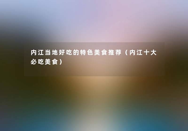 内江当地好吃的特色美食推荐(内江一些必吃美食) 内江当地好吃的特色美食推荐(内江一些必吃美食)