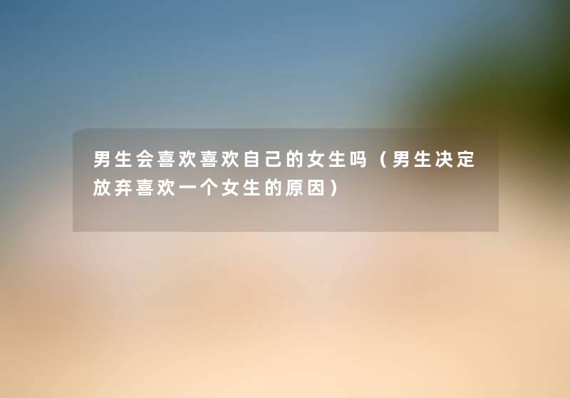 男生会喜欢喜欢自己的女生吗(男生决定放弃喜欢一个女生的原因) 男生会喜欢喜欢自己的女生吗(男生决定放弃喜欢一个女生的原因)