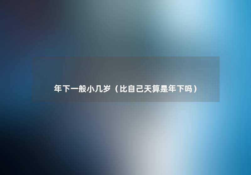 年下一般小几岁（比自己天算是年下吗）