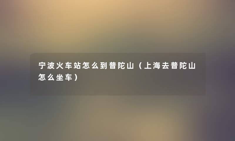 宁波火车站怎么到普陀山(上海去普陀山怎么坐车) 宁波火车站怎么到普陀山(上海去普陀山怎么坐车)