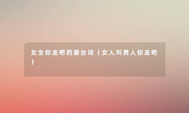 女生你走吧的潜台词(女人叫男人你走吧) 女生你走吧的潜台词(女人叫男人你走吧)