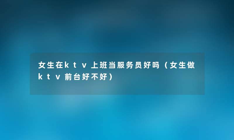 女生在ktv上班当服务员好吗(女生做ktv前台好不好) 女生在ktv上班当服务员好吗(女生做ktv前台好不好)