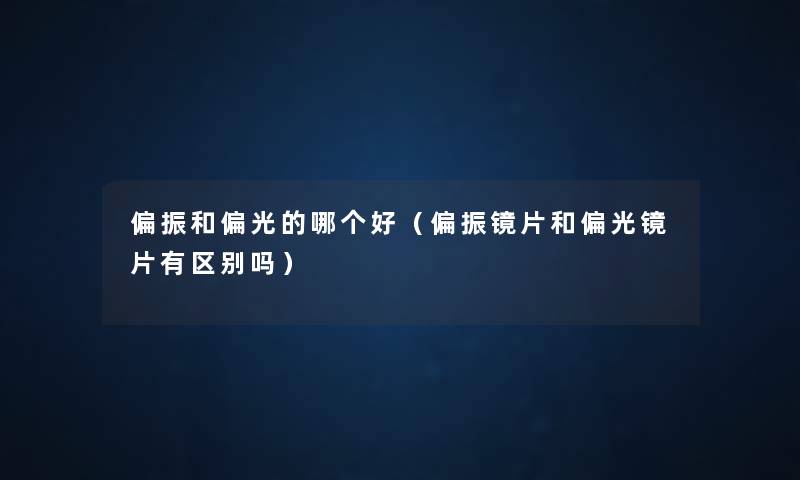 偏振和偏光的哪个好(偏振镜片和偏光镜片有区别吗) 偏振和偏光的哪个好(偏振镜片和偏光镜片有区别吗)
