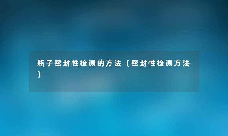 瓶子密封性检测的方法(密封性检测方法) 瓶子密封性检测的方法(密封性检测方法)