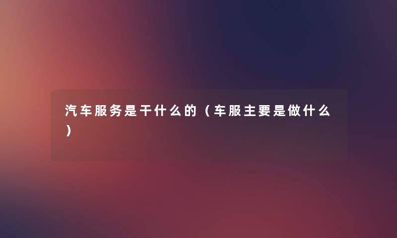 汽车服务是干什么的（车服主要是做什么）