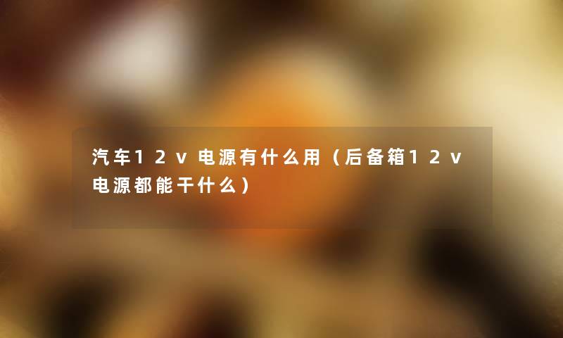 汽车12v电源有什么用(后备箱12v电源都能干什么) 汽车12v电源有什么用(后备箱12v电源都能干什么)