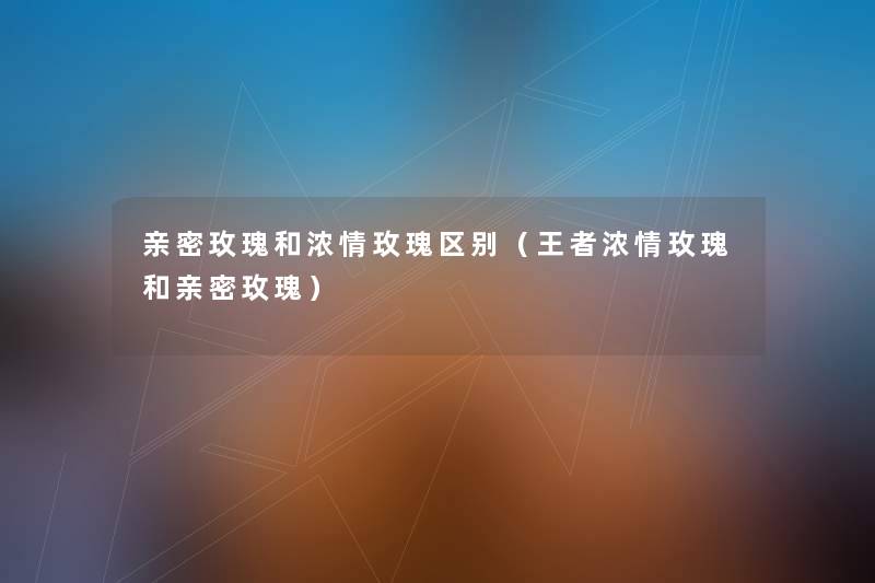 亲密玫瑰和浓情玫瑰区别(王者浓情玫瑰和亲密玫瑰) 亲密玫瑰和浓情玫瑰区别(王者浓情玫瑰和亲密玫瑰)