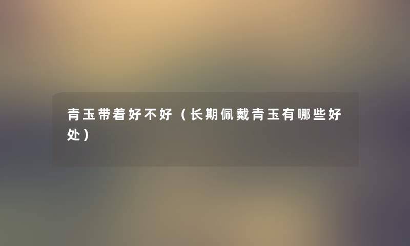 青玉带着好不好(长期佩戴青玉有哪些好处) 青玉带着好不好(长期佩戴青玉有哪些好处)