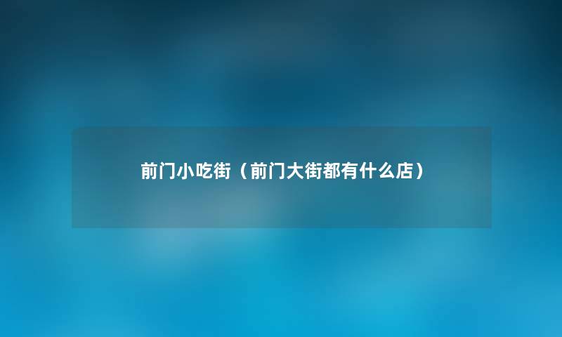 前门小吃街(前门大街都有什么店) 前门小吃街(前门大街都有什么店)