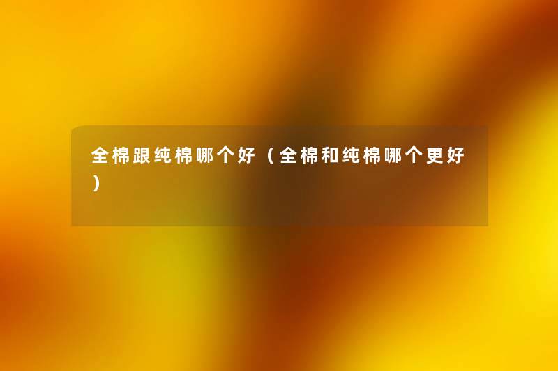 全棉跟纯棉哪个好(全棉和纯棉哪个更好) 全棉跟纯棉哪个好(全棉和纯棉哪个更好)