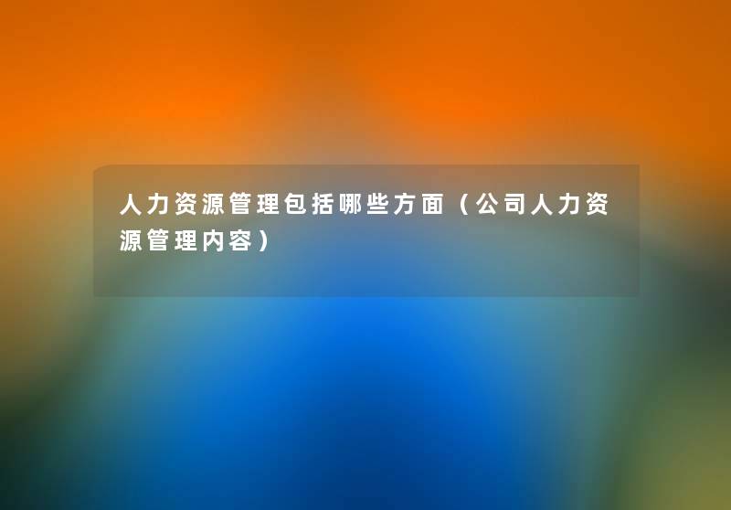 人力资源管理包括哪些方面(公司人力资源管理内容) 人力资源管理包括哪些方面(公司人力资源管理内容)