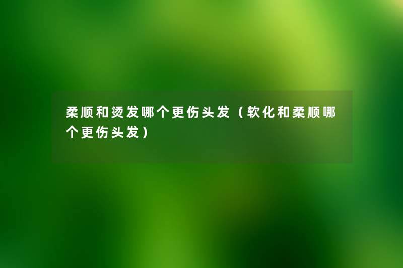 柔顺和烫发哪个更伤头发(软化和柔顺哪个更伤头发) 柔顺和烫发哪个更伤头发(软化和柔顺哪个更伤头发)