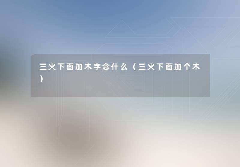 三火下面加木字念什么(三火下面加个木) 三火下面加木字念什么(三火下面加个木)