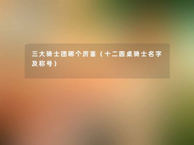 三大骑士团哪个厉害(十二圆桌骑士名字及称号) 三大骑士团哪个厉害(十二圆桌骑士名字及称号)