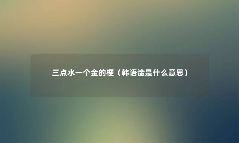三点水一个金的梗(韩语淦是什么意思) 三点水一个金的梗(韩语淦是什么意思)