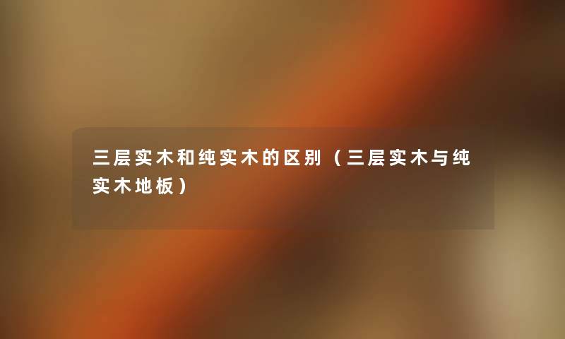 三层实木和纯实木的区别(三层实木与纯实木地板) 三层实木和纯实木的区别(三层实木与纯实木地板)