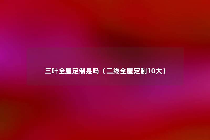 三叶全屋定制是吗(二线全屋定制10大) 三叶全屋定制是吗(二线全屋定制10大)