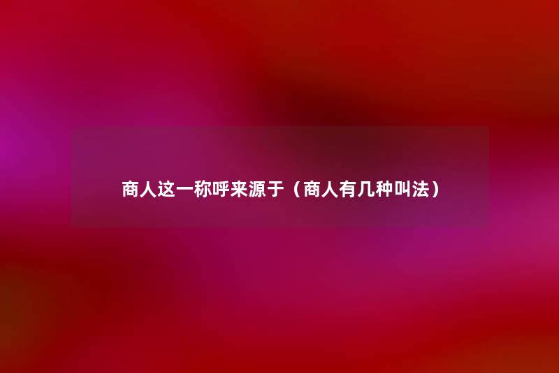 商人这一称呼来源于(商人有几种叫法) 商人这一称呼来源于(商人有几种叫法)