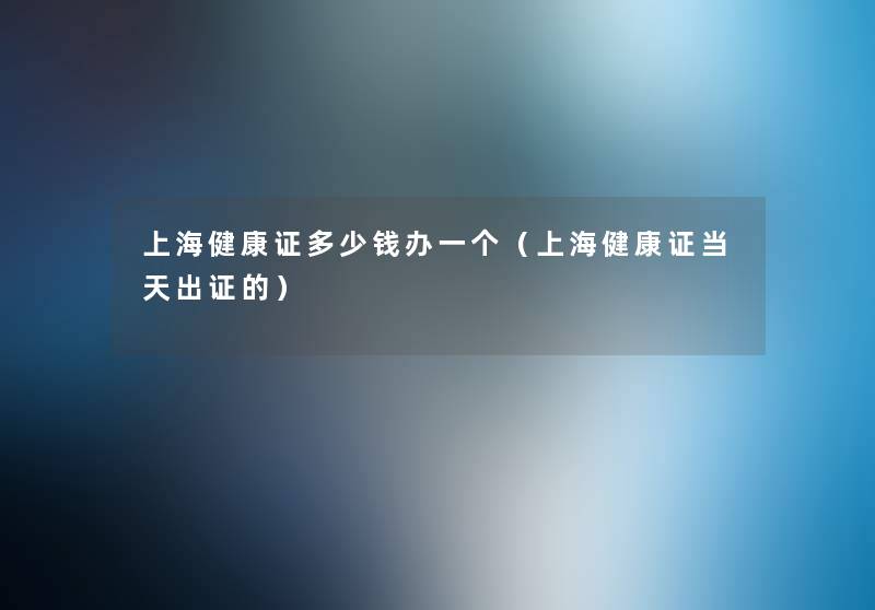 上海健康证多少钱办一个(上海健康证当天出证的) 上海健康证多少钱办一个(上海健康证当天出证的)