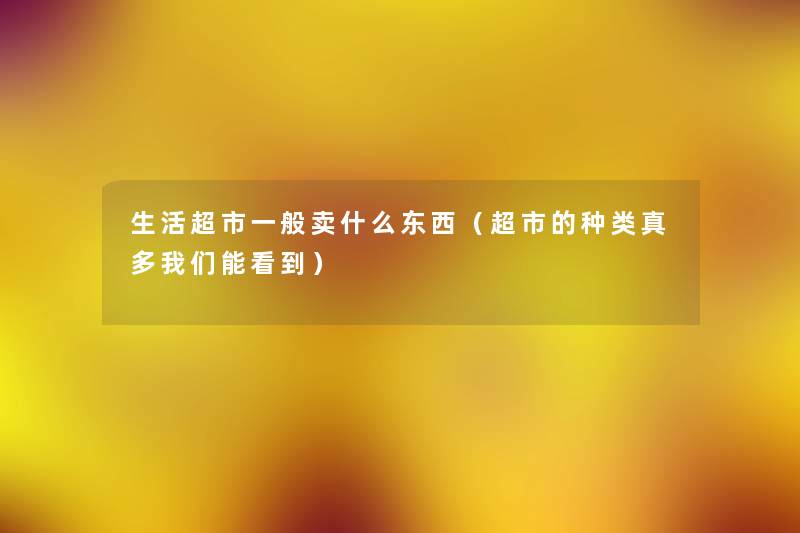 生活超市一般卖什么东西(超市的种类真多能看到) 生活超市一般卖什么东西(超市的种类真多能看到)