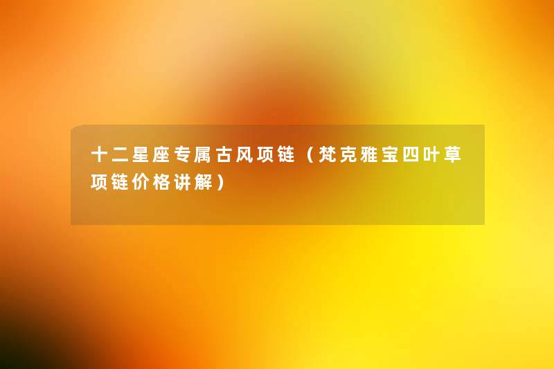 十二星座专属古风项链(梵克雅宝四叶草项链价格讲解) 十二星座专属古风项链(梵克雅宝四叶草项链价格讲解)