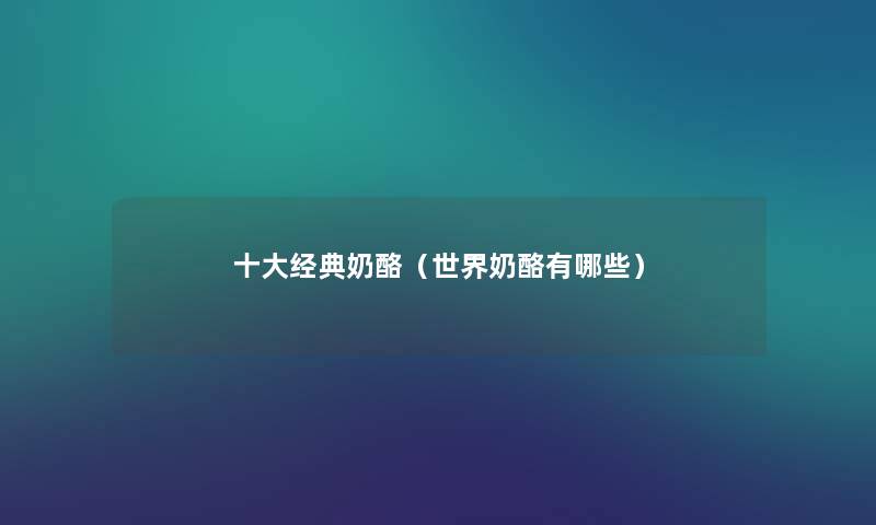 一些经典奶酪(世界奶酪有哪些) 一些经典奶酪(世界奶酪有哪些)